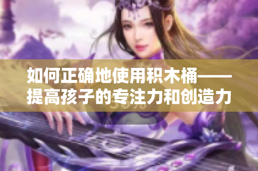 如何正確地使用積木桶——提高孩子的專注力和創(chuàng)造力