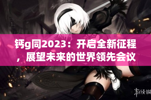 鈣g同2023：開啟全新征程，展望未來的世界領(lǐng)先會(huì)議