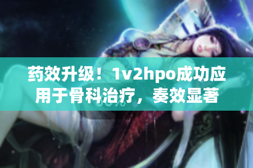 藥效升級(jí)！1v2hpo成功應(yīng)用于骨科治療，奏效顯著