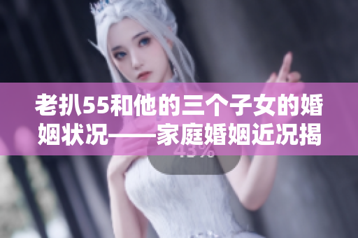 老扒55和他的三個子女的婚姻狀況——家庭婚姻近況揭秘!