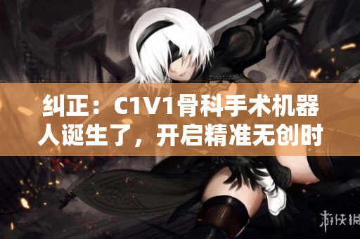 糾正：C1V1骨科手術機器人誕生了，開啟精準無創(chuàng)時代！