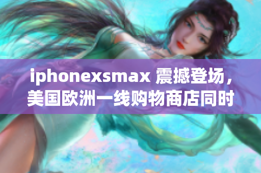 iphonexsmax 震撼登場，美國歐洲一線購物商店同時推出