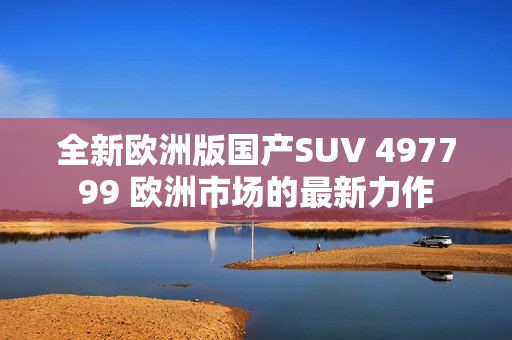 全新歐洲版國產(chǎn)SUV 497799 歐洲市場的最新力作