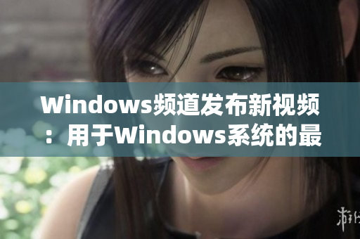 Windows頻道發(fā)布新視頻：用于Windows系統(tǒng)的最佳教程