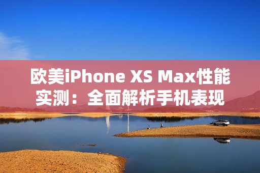 歐美iPhone XS Max性能實(shí)測(cè)：全面解析手機(jī)表現(xiàn)