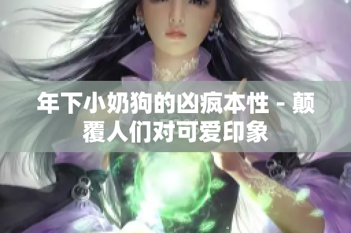 年下小奶狗的兇瘋本性 - 顛覆人們對(duì)可愛印象