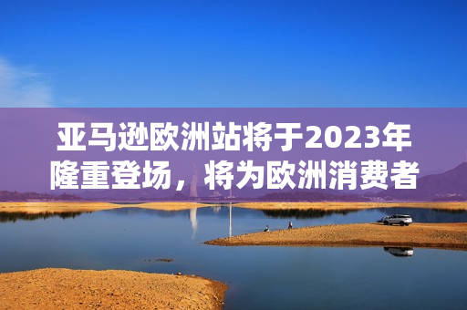 亞馬遜歐洲站將于2023年隆重登場(chǎng)，將為歐洲消費(fèi)者帶來(lái)更多便捷的購(gòu)物體驗(yàn)!