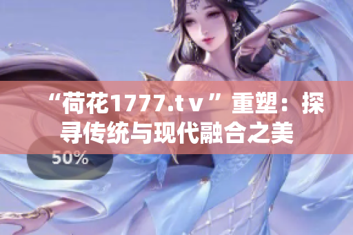 “荷花1777.tⅴ”重塑：探尋傳統(tǒng)與現(xiàn)代融合之美