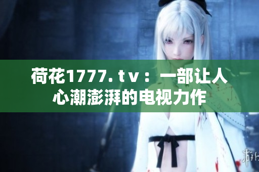 荷花1777. tⅴ：一部讓人心潮澎湃的電視力作