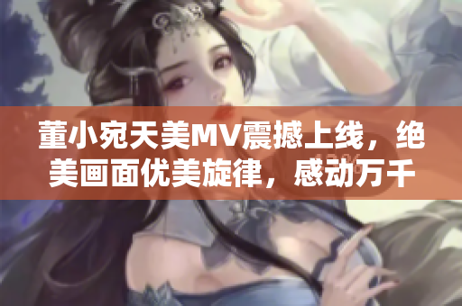 董小宛天美MV震撼上線，絕美畫面優(yōu)美旋律，感動萬千觀眾