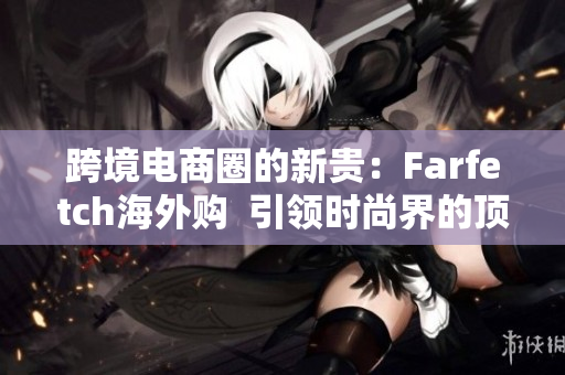 跨境電商圈的新貴：Farfetch海外購  引領(lǐng)時尚界的頂尖購物平臺