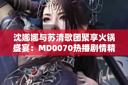 沈娜娜與蘇清歌團(tuán)聚享火鍋盛宴：MD0070熱播劇情精彩重溫