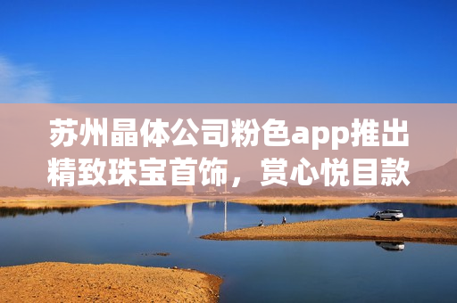 蘇州晶體公司粉色app推出精致珠寶首飾，賞心悅目款款皆美(1)