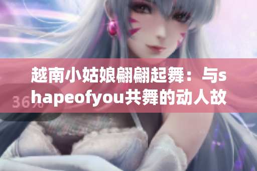 越南小姑娘翩翩起舞：與shapeofyou共舞的動(dòng)人故事