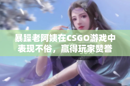 暴躁老阿姨在CSGO游戲中表現(xiàn)不俗，贏得玩家贊譽