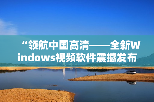 “領(lǐng)航中國高清——全新Windows視頻軟件震撼發(fā)布！”