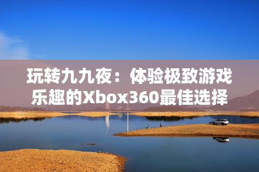 玩轉(zhuǎn)九九夜：體驗(yàn)極致游戲樂(lè)趣的Xbox360最佳選擇