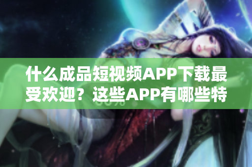 什么成品短視頻APP下載最受歡迎？這些APP有哪些特點？