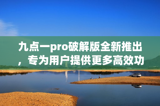 九點(diǎn)一pro破解版全新推出，專為用戶提供更多高效功能