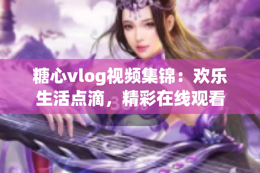 糖心vlog視頻集錦：歡樂(lè)生活點(diǎn)滴，精彩在線觀看