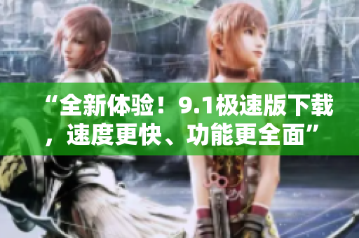 “全新體驗(yàn)！9.1極速版下載，速度更快、功能更全面”