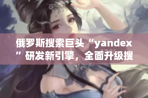 俄羅斯搜索巨頭“yandex”研發(fā)新引擎，全面升級搜索體驗(yàn)