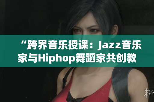 “跨界音樂(lè)授課：Jazz音樂(lè)家與Hiphop舞蹈家共創(chuàng)教學(xué)”